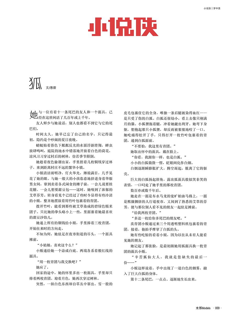 狐
文/愚薪<br><br>她与一位有着十一条尾巴的友人和一个面具,已经在这世间活了几百年或上千年。<br>友人鲜少与她说话,别人也都看不到它与它的尾巴们。<br>时间太久,她早已忘了自己名字,只记得最初,隐约是个吵闹的夏日夜晚。<br>蜻蜓贴着暮色下粼粼反光的水面浮游滑翔,蝉虫放肆鸣叫,庭院的池水中错落的开放着白色的荷花,凉风习习穿过村后的树林,仿若季节颠倒。<br>她趁着夜色偷溜出家,手里捏着几枚铜钱穿过林子,来到距离村庄不远的繁华小镇。<br>镇上清洁而明净,灯火华光,琳琅满目,几乎晃花了她的眼。与她一般大的小孩恣意的挤进身着华服男女间,窜到卖着各式闲食的摊子前,一会儿说要桂花糖、一会儿想要甜豆包……这时,她嗅到了浓郁的艾草芬芳。转身看见个已经过了些时令显得有些冷清的小贩,整齐的摆放着竖排用竹叶包裹着的青团。<br>拨开竹叶,能看到那些被艾草染成的碧绿色糯米团子。只比她的拳头略小上一些,里面裹着她最喜欢的甜豆沙馅儿。<br>她递上所有的铜钱给小贩,手里捧着三枚青团,开始往来时的方向走。<br>不知为何,她驻足在夜市街道的尽头,一个面具摊前。<br>“小姑娘,喜欢这个么?”<br>小贩递给她一个涂成白底、两端各系着根红线的面具。<br>“用一枚青团与我交换吧?”<br>她应了。<br>回家的途中,她的怀里多出一枚面具,手里却只捧着两枚青团。迎着月色,她再次穿过树林。<br>突然,一抹白色东西却自草丛中窜出。雪一般的皮毛包裹住它的全身,唯独一条后腿被染得血红——是只受了伤的白狐。白狐还很幼小,看上去像只刚满月的猫。小狐狸拖着腿,冲着她龇出利牙。她弯下身躯,想抱起那只小狐狸,却反而被狠狠地咬了一口。她吃痛得松开了手,只得打开一枚竹叶包裹着的青团,递到白狐面前。<br>“不要怕,我这里有青团。”<br>她取出怀中的面具,戴在脸上。<br>“你看,我跟你一样,也是白狐。”<br>小小的白狐微微一愣,眨眼间化作白烟。<br>白烟逐渐瞬膨胀扩大,腾空而起,脱离了它的躯壳。<br>巨大的白狐扬起唇角,露出狐面具般似笑非笑的表情,一口叼走了她手里的那枚青团。<br>数百亦或数千年后。<br>她走在一面是车水马龙的宽旷柏油马路,一面是熙攘拥挤的人行道夜市,又闻到了熟悉的艾草的芬芳,便与那位别人看不见的朋友一起驻足摊前。<br>“给我两枚青团。”<br>“多送一枚给你多尾巴的朋友吧。”<br>卖青团小贩递过来三个用透明塑