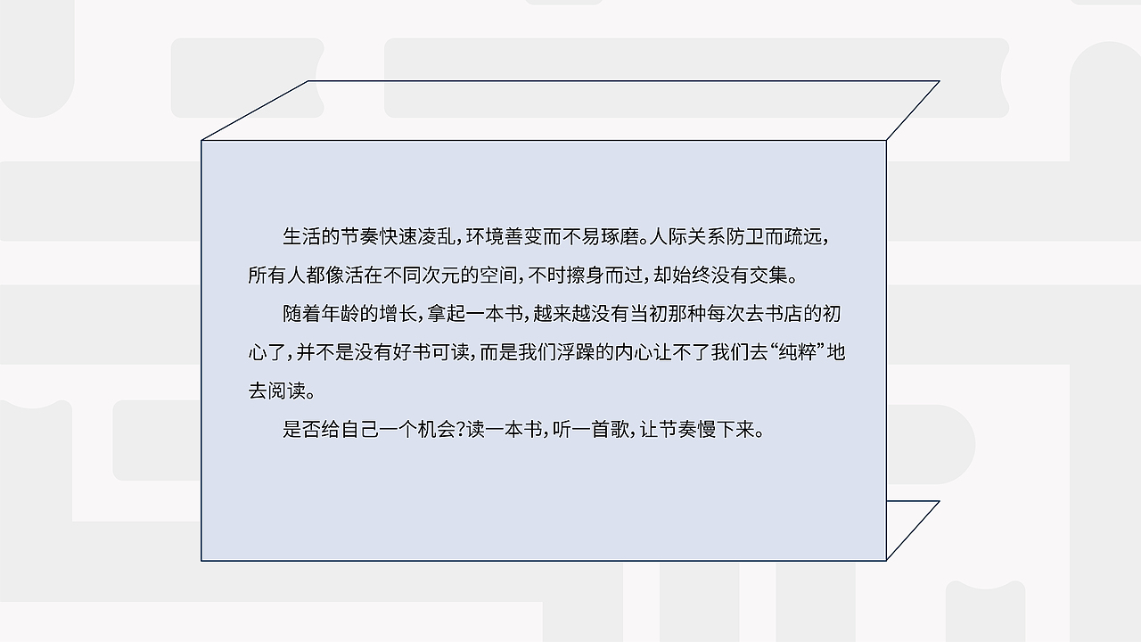 生活的节奏快速凌乱,环境善变而不易琢磨。人际关系防卫而疏远,所有人都
像活在不同次元的空间,不时擦身而过,却始终没有交集。<br> 随着年龄的增长,拿起一本书,越来越没有当初那种每次去书店的初心了,并<br>不是没有好书可读,而是我们浮躁的内心让不了我们去“纯粹”地去阅读。<br> 是否给自己一个机会?读一本书,听一首歌,让节奏慢下来。