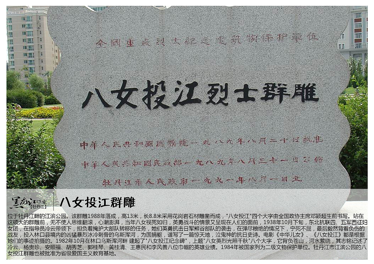 位于牡丹江畔的江滨公园。该群雕1988年落成，高13米，长8.8米采用花岗岩石材雕凿而成，&quot;八女投江&quot;四个大字由全国政协主席邓颖超生前书写。站在这硕大的群雕前，无不使人思维翻滚，心潮澎湃，当年八女视死如归，英勇战斗的情景又呈现在人们的面前，1938年10月下旬，东北抗联四、五军西征妇女团，在指导员冷云带领下，担负着掩护大部队转移的任务，她们英勇抗击日军熊谷部队的袭击，在弹尽粮绝的情况下，宁死不屈，最后毅然背着负伤的战友，投入林口县境内的凶猛暴烈冰冷刺骨的乌斯浑河，为国捐躯，谱写了一篇惊天地，泣鬼神的抗日史诗。电影《中华儿女》、《八女投江》都是根据她们的事迹拍摄的。1982年10月在林口乌斯浑河畔 建起了&quot;八女投江纪念碑&quot;，上题&quot;八女英烈光照千秋&quot;八个大字，它背负苍山，河水萦绕，其志铭记述了冷云、杨贵珍、安顺福、胡秀芝、郭桂琴、黄桂清、王惠民和李风善八位巾帼的英雄业绩。1984年被国家列为二级文物保护单位。牡丹江市江滨公园的八女投江群雕也被批准为省级爱国主义教育基地。
