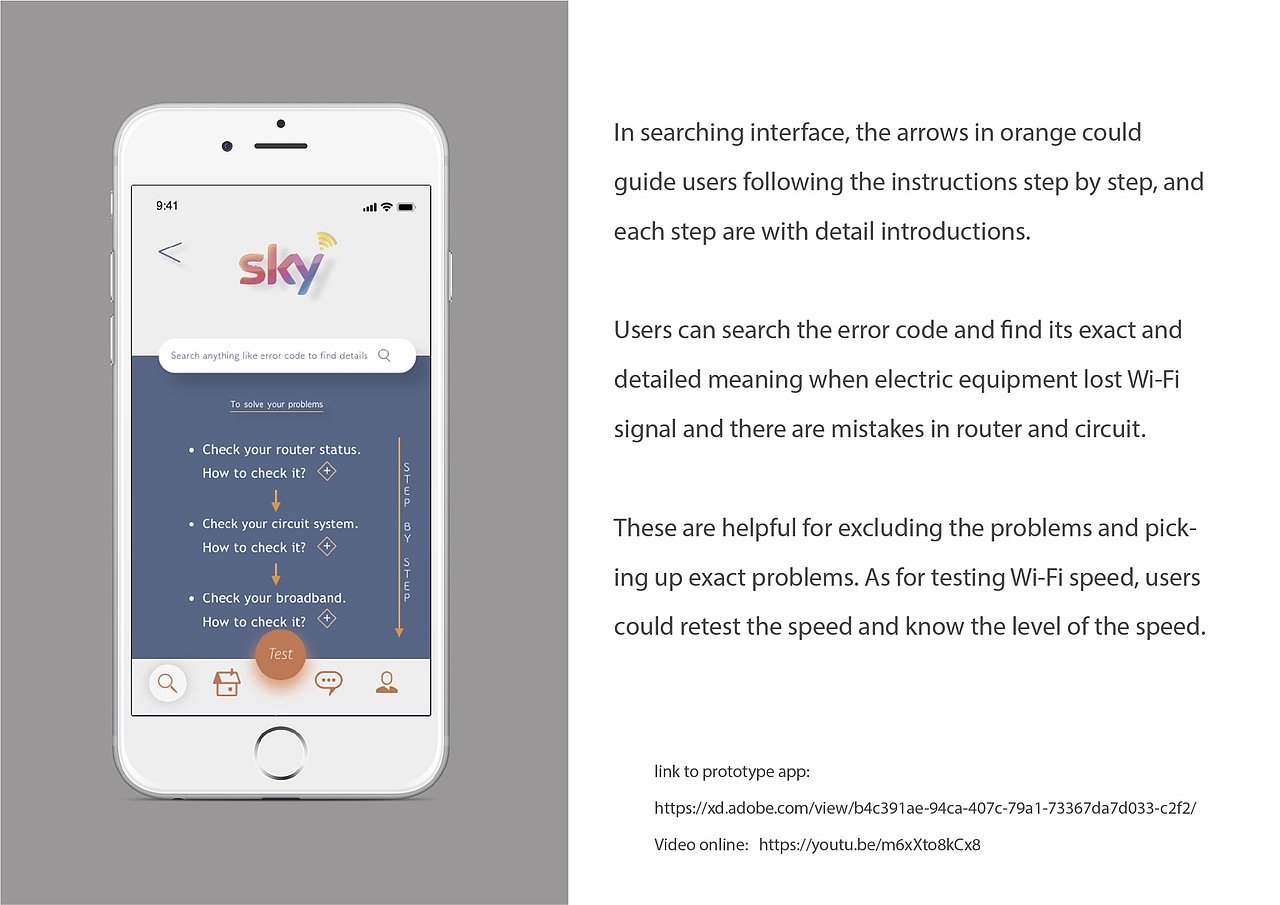 当用户注册搜索界面时,象征搜索的按钮将突出显示并突出,这可以使界面易于访问。整个应用程序将以简洁明了的方式设计,以便通过生动的图标快速理解。而且,SKY的徽标将被集成到此应用程序的背景中,它可以增加能量并强调品牌。
在搜索界面中,橙色箭头可以逐步指导用户,并详细介绍了每个步骤。当设备丢失Wi-Fi信号并且路由器和电路中存在错误时,用户可以搜索错误代码并找到其确切和详细的含义。这些有助于排除问题并找出确切的问题。至于测试Wi-Fi速度,用户可以重新测试速度并了解速度级别。此外,用户可以通过打开或关闭明显的按钮来查看和管理与Wi-Fi信号连接的设备。