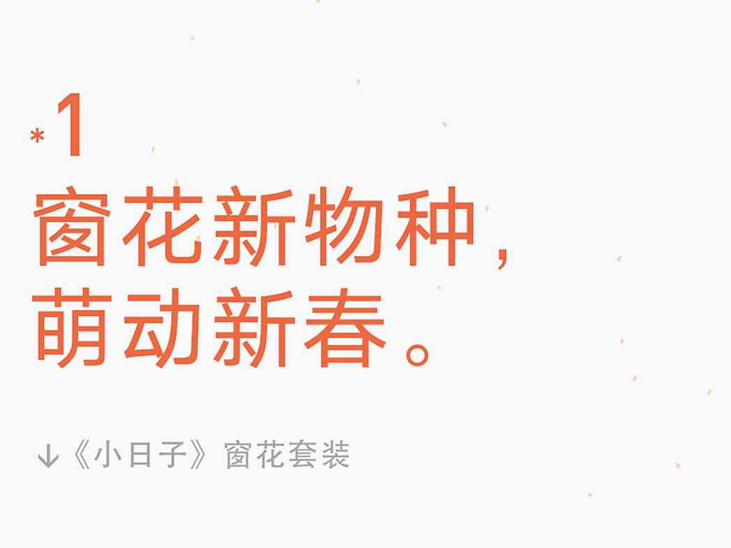 过日子的奥秘在于,
永远忠于热气腾腾的生活。<br>两点一线只会过于抽象,<br>只有沉溺在生活的具象事物之中,<br>才能触摸到生活的真实纹理,<br>朴质与温暖,鲜活与生动。<br>-<br>《小日子》窗花套装,<br>从当下生活中采撷灵感,<br>抓取平凡日常里的生活元素再行创作,<br><br>为您送上即当下又玩味、<br>既美好又温暖的生活祝福。