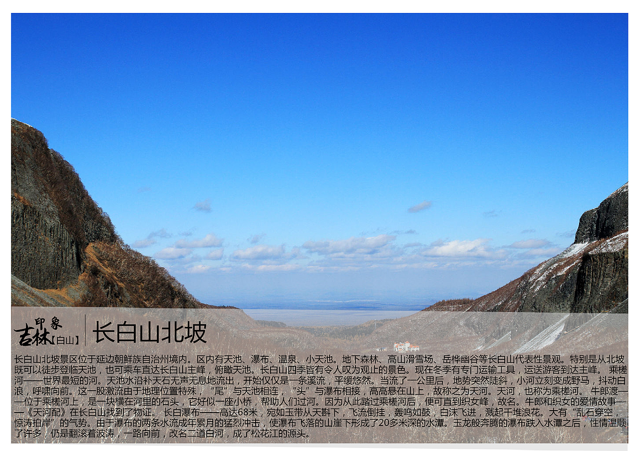 长白山北坡景区位于延边朝鲜族自治州境内。区内有天池、瀑布、温泉、小天池。地下森林、高山滑雪场、岳桦幽谷等长白山代表性景观。特别是从北坡既可以徒步登临天池,也可乘车直达长白山主峰,俯瞰天池。长白山四季皆有令人叹为观止的景色。现在冬季有专门运输工具,运送游客到达主峰。 乘槎河——世界最短的河。天池水沿补天石无声无息地流出,开始仅仅是一条溪流,平缓悠然。当流了一公里后,地势突然陡斜,小河立刻变成野马,抖动白浪,呼啸向前。这一股激流由于地理位置特殊,“尾”与天池相连,“头”与瀑布相接,高高悬在山上,故称之为天河。天河,也称为乘槎河。 牛郎渡——位于乘槎河上,是一块横在河里的石头,它好似一座小桥,帮助人们过河。因为从此踏过乘槎河后,便可直到织女峰,故名。牛郎和织女的爱情故事——《天河配》在长白山找到了物证。 长白瀑布——高达68米,宛如玉带从天斟下,飞流倒挂,轰鸣如鼓,白沫飞进,溅起千堆浪花。大有“乱石穿空,惊涛拍岸”的气势。由于瀑布的两条水流成年累月的猛烈冲击,使瀑布飞落的山崖下形成了20多米深的水潭。玉龙般奔腾的瀑布跌入水潭之后,性情温顺了许多,仍是翻滚着波涛,一路向前,改名二道白河,成了松花江的源头。 长白瀑布——高达68米,宛如玉带从天斟下,飞流倒挂,轰鸣如鼓,白沫飞进,溅起千堆浪花。大有“乱石穿空,惊涛拍岸”的气势。由于瀑布的两条水流成年累月的猛烈冲击,使瀑布飞落的山崖下形成了20多米深的水潭。玉龙般奔腾的瀑布跌入水潭之后,性情温顺了许多,仍是翻滚着波涛,一路向前,改名二道白河,成了松花江的源头。