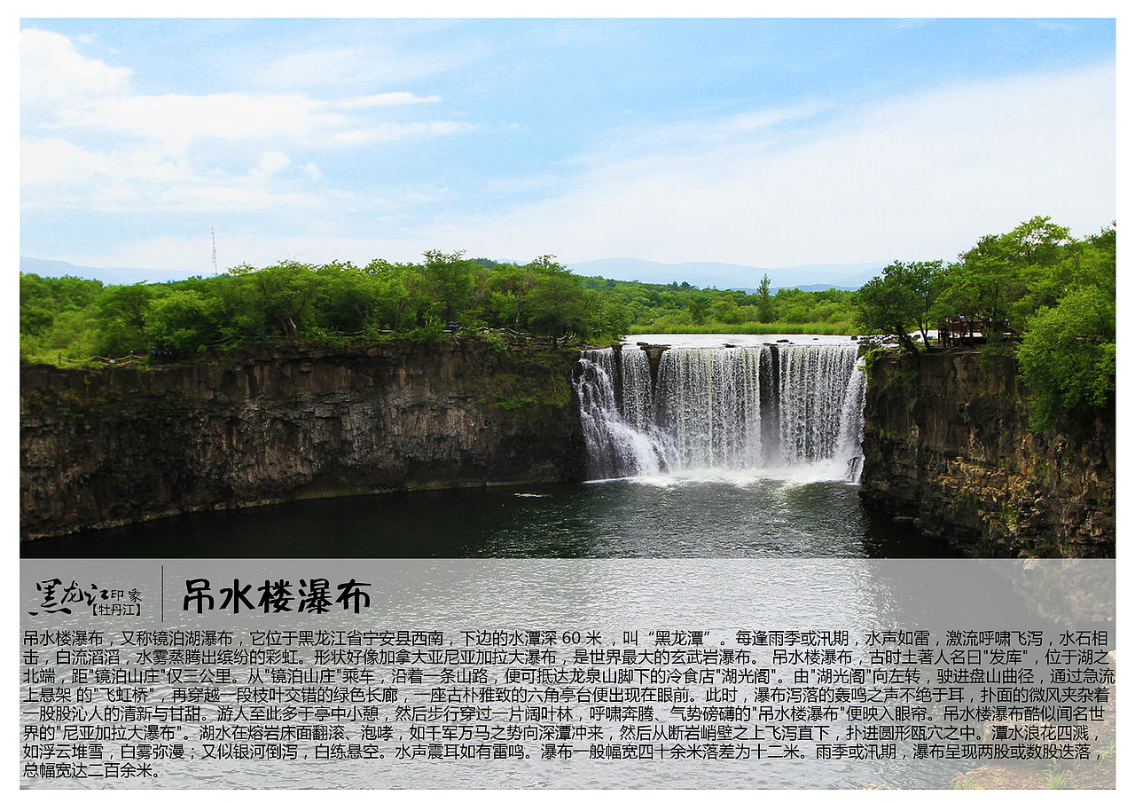 吊水楼瀑布，又称镜泊湖瀑布，它位于黑龙江省宁安县西南，下边的水潭深 60 米 ，叫“黑龙潭”。每逢雨季或汛期，水声如雷，激流呼啸飞泻，水石相击，白流滔滔，水雾蒸腾出缤纷的彩虹。形状好像加拿大亚尼亚加拉大瀑布，是世界最大的玄武岩瀑布。 吊水楼瀑布，古时土著人名曰&quot;发库&quot;，位于湖之北端，距&quot;镜泊山庄&quot;仅三公里。从&quot;镜泊山庄&quot;乘车，沿着一条山路，便可抵达龙泉山脚下的冷食店&quot;湖光阁&quot;。由&quot;湖光阁&quot;向左转，驶进盘山曲径，通过急流上悬架 的&quot;飞虹桥&quot;，再穿越一段枝叶交错的绿色长廊，一座古朴雅致的六角亭台便出现在眼前。此时，瀑布泻落的轰鸣之声不绝于耳，扑面的微风夹杂着一股股沁人的清新与甘甜。游人至此多于亭中小憩，然后步行穿过一片阔叶林，呼啸奔腾、气势磅礴的&quot;吊水楼瀑布&quot;便映入眼帘。吊水楼瀑布酷似闻名世界的&quot;尼亚加拉大瀑布&quot;。湖水在熔岩床面翻滚、泡哮，如千军万马之势向深潭冲来，然后从断岩峭壁之上飞泻直下，扑进圆形瓯穴之中。潭水浪花四溅，如浮云堆雪，白雾弥漫；又似银河倒泻，白练悬空。水声震耳如有雷鸣。瀑布一般幅宽四十余米落差为十二米。雨季或汛期，瀑布呈现两股或数股迭落，总幅宽达二百余米。