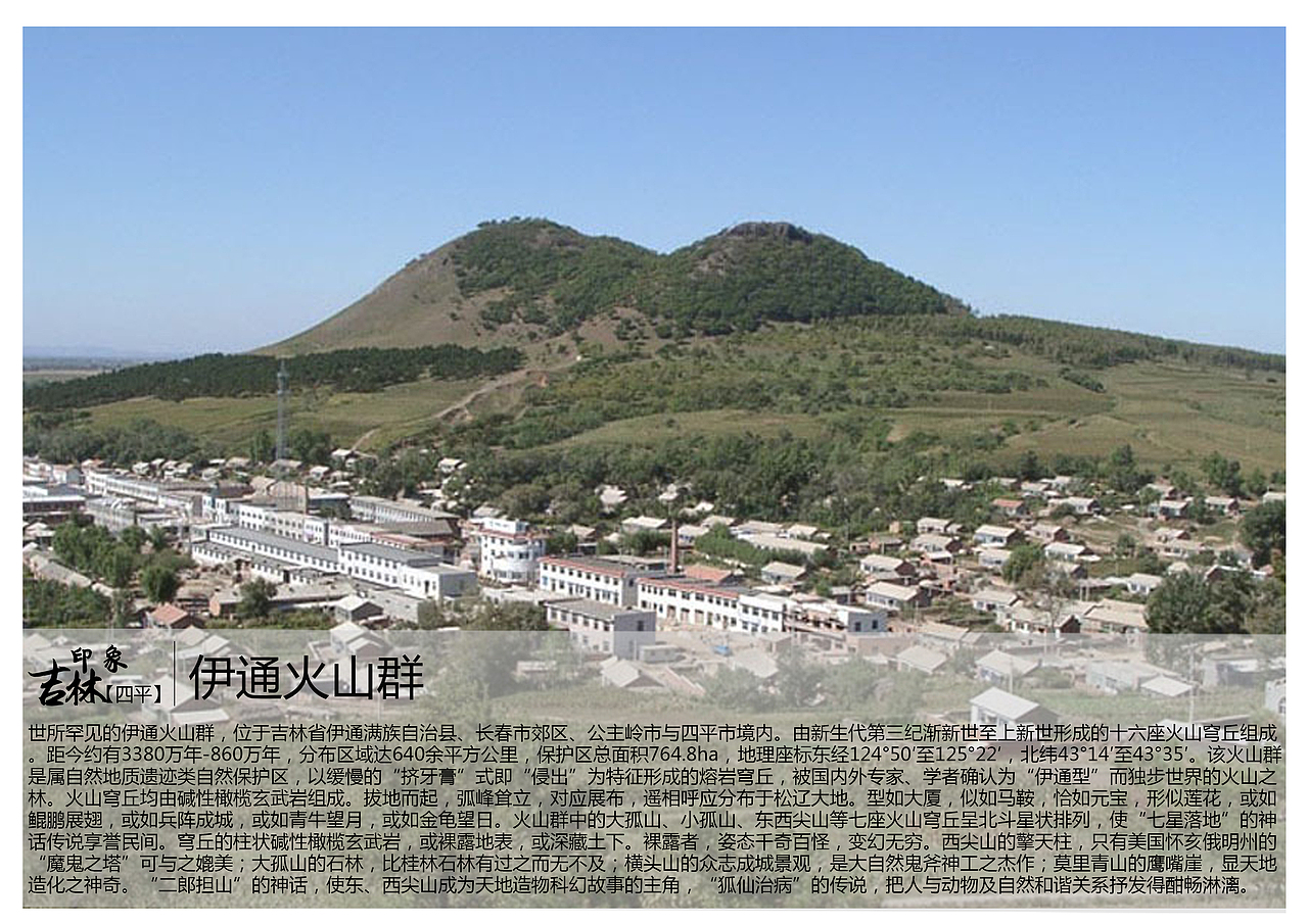 世所罕见的伊通火山群，位于吉林省伊通满族自治县、长春市郊区、公主岭市与四平市境内。由新生代第三纪渐新世至上新世形成的十六座火山穹丘组成。距今约有3380万年-860万年，分布区域达640余平方公里，保护区总面积764.8ha，地理座标东经124°50′至125°22′，北纬43°14′至43°35′。该火山群是属自然地质遗迹类自然保护区，以缓慢的“挤牙膏”式即“侵出”为特征形成的熔岩穹丘，被国内外专家、学者确认为“伊通型”而独步世界的火山之林。火山穹丘均由碱性橄榄玄武岩组成。拔地而起，弧峰耸立，对应展布，遥相呼应分布于松辽大地。型如大厦，似如马鞍，恰如元宝，形似莲花，或如鲲鹏展翅，或如兵阵成城，或如青牛望月，或如金龟望日。火山群中的大孤山、小孤山、东西尖山等七座火山穹丘呈北斗星状排列，使“七星落地”的神话传说享誉民间。穹丘的柱状碱性橄榄玄武岩，或裸露地表，或深藏土下。裸露者，姿态千奇百怪，变幻无穷。西尖山的擎天柱，只有美国怀亥俄明州的“魔鬼之塔”可与之媲美；大孤山的石林，比桂林石林有过之而无不及；横头山的众志成城景观，是大自然鬼斧神工之杰作；莫里青山的鹰嘴崖，显天地造化之神奇。“二郎担山”的神话，使东、西尖山成为天地造物科幻故事的主角，“狐仙治病”的传说，把人与动物及自然和谐关系抒发得酣畅淋漓。