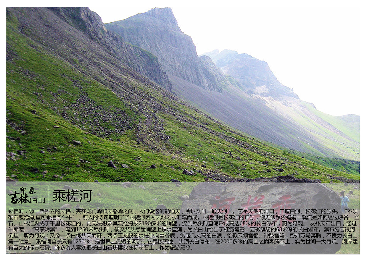 乘槎河,像一架斜立的天梯,夹在龙门峰和天豁峰之间,人们说这河能通天,所以又叫“通天河”。它是天池的河口,二道白河、松花江的源头。“不须鞭石渡沧海,直可乘搓问斗牛”,前人的诗句道明了了乘搓河因为天池之水汇流而成。乘搓河是松花江的正源,你无法想象娟娟一溪流是如何经过峡谷、怪石、山林汇聚成了千里松花江的。更无法想象其流经海拔2190多米的峭壁,流到尽头时直泻形成高达68米的长白瀑布,蔚为奇观。 从补天石出口,经过牛郎渡、“高燕吻瀑”,流到1250米尽头时,便突然从悬崖峭壁上跌水直泻,为长白山绘出了虹霓霞雾、五彩缤纷的68米深的长白瀑布。瀑布宛若银河倒挂,蔚为奇观;又像一条白练从天而降,两条玉龙般的水柱冲向幽谷底,溅起几丈高的白浪,恰似云倾雷翻、钟鼓雷鸣,势如万马奔腾,不愧为长白山第一胜景。 乘槎河全长只有1250米,是世界上最短的河流,它尾接天池,头顶长白瀑布,在2000多米的高山之巅奔腾不止,实为世间一大奇观。河岸建有巨大的标志石碑。许多游人喜欢把长白山石块摆放在标志石上,作为旅游纪念。