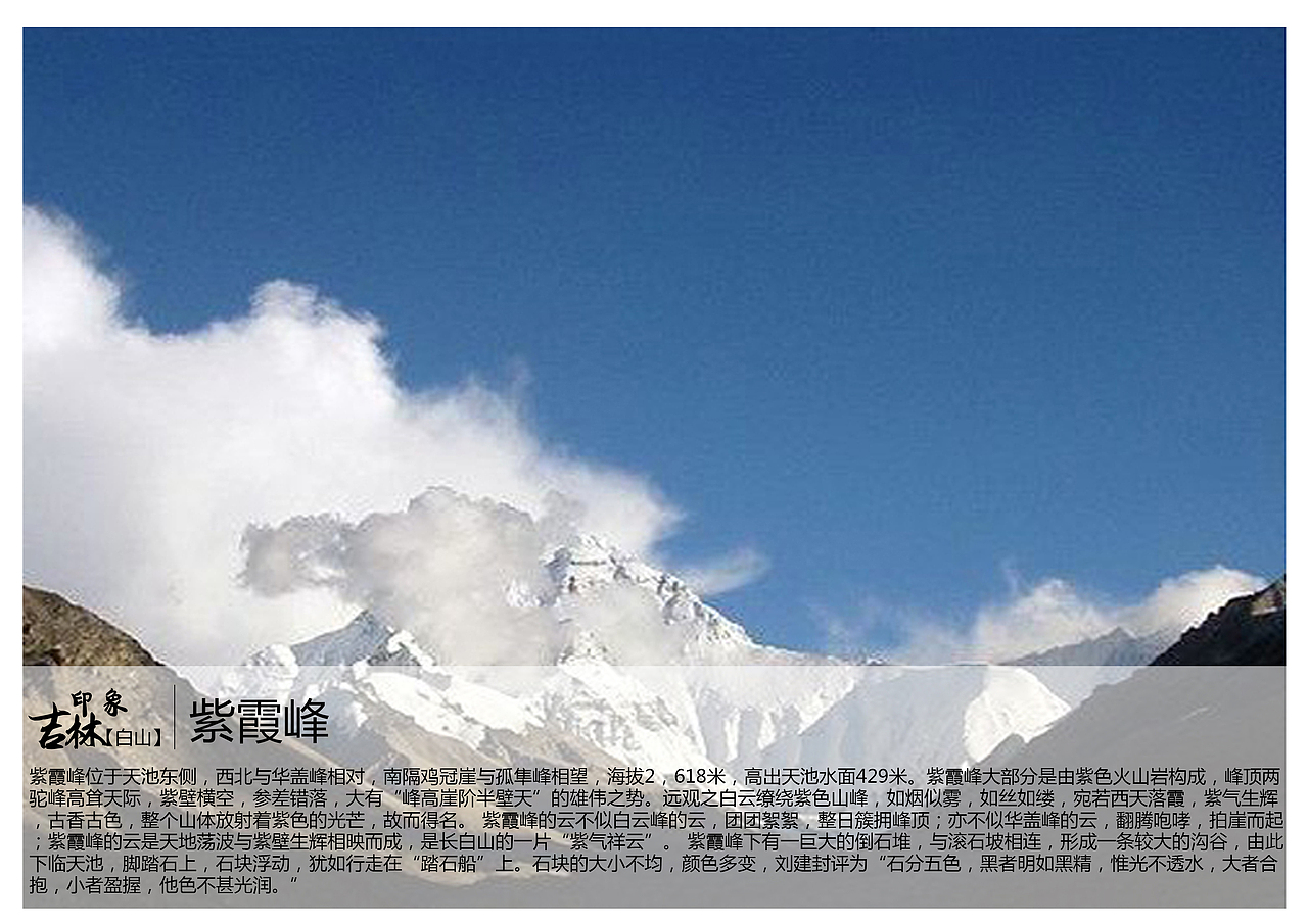 紫霞峰位于天池东侧,西北与华盖峰相对,南隔鸡冠崖与孤隼峰相望,海拔2,618米,高出天池水面429米。紫霞峰大部分是由紫色火山岩构成,峰顶两驼峰高耸天际,紫壁横空,参差错落,大有“峰高崖阶半壁天”的雄伟之势。远观之白云缭绕紫色山峰,如烟似雾,如丝如缕,宛若西天落霞,紫气生辉,古香古色,整个山体放射着紫色的光芒,故而得名。 紫霞峰的云不似白云峰的云,团团絮絮,整日簇拥峰顶;亦不似华盖峰的云,翻腾咆哮,拍崖而起;紫霞峰的云是天地荡波与紫壁生辉相映而成,是长白山的一片“紫气祥云”。 紫霞峰下有一巨大的倒石堆,与滚石坡相连,形成一条较大的沟谷,由此下临天池,脚踏石上,石块浮动,犹如行走在“踏石船”上。石块的大小不均,颜色多变,刘建封评为“石分五色,黑者明如黑精,惟光不透水,大者合抱,小者盈握,他色不甚光润。”