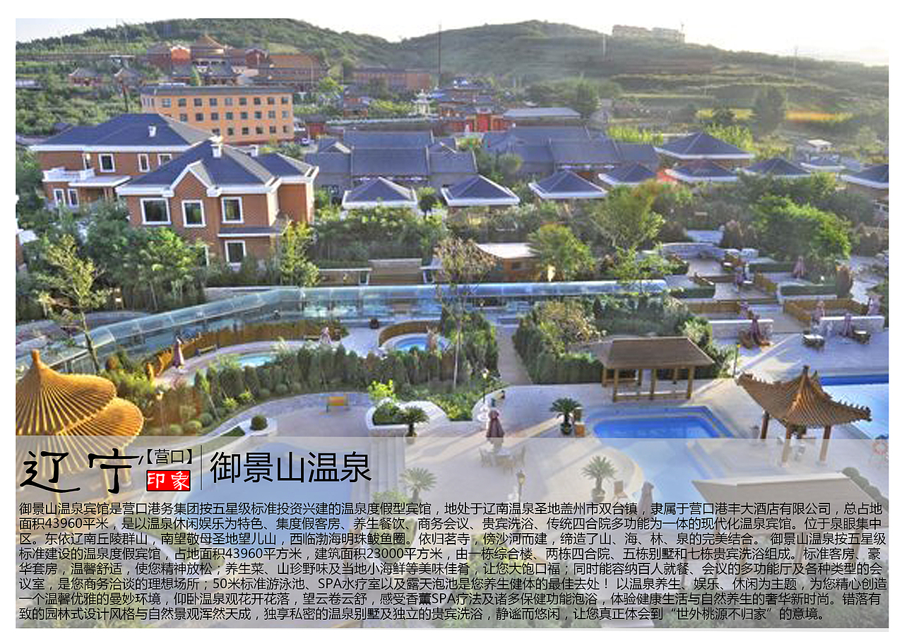 御景山温泉宾馆是营口港务集团按五星级标准投资兴建的温泉度假型宾馆,地处于辽南温泉圣地盖州市双台镇,隶属于营口港丰大酒店有限公司,总占地面积43960平米,是以温泉休闲娱乐为特色、集度假客房、养生餐饮、商务会议、贵宾洗浴、传统四合院多功能为一体的现代化温泉宾馆。位于泉眼集中区。东依辽南丘陵群山,南望敬母圣地望儿山,西临渤海明珠鲅鱼圈。依归茗寺,傍沙河而建,缔造了山、海、林、泉的完美结合。 御景山温泉按五星级标准建设的温泉度假宾馆,占地面积43960平方米,建筑面积23000平方米,由一栋综合楼、两栋四合院、五栋别墅和七栋贵宾洗浴组成。标准客房、豪华套房,温馨舒适,使您精神放松;养生菜、山珍野味及当地小海鲜等美味佳肴,让您大饱口福;同时能容纳百人就餐、会议的多功能厅及各种类型的会议室,是您商务洽谈的理想场所;50米标准游泳池、SPA水疗室以及露天泡池是您养生健体的最佳去处! 以温泉养生、娱乐、休闲为主题,为您精心创造一个温馨优雅的曼妙环境,仰卧温泉观花开花落,望云卷云舒,感受香薰SPA疗法及诸多保健功能泡浴,体验健康生活与自然养生的奢华新时尚。错落有致的园林式设计风格与自然景观浑然天成,独享私密的温泉别墅及独立的贵宾洗浴,静谧而悠闲,让您真正体会到“世外桃源不归家”的意境。