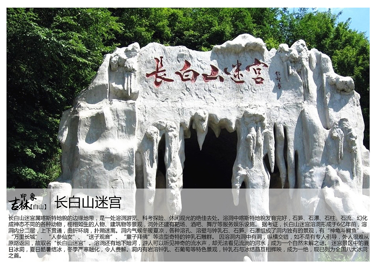 长白山迷宫属喀斯特地貌的边缘地带,是一处溶洞游览、科考探险、休闲观光的绝佳去处。溶洞中喀斯特地貌发育完好,石笋、石瀑、石柱、石流、幻化成神态不同的各种动物,栩栩如生的人物、建筑物等景观,洞外还建有靶场、酒吧、舞厅等服务娱乐设施。 据考证,长白山迷宫溶洞形成于6亿年前,溶洞内分二层,上下贯通,曲折环绕,扑朔迷离。洞内气候冬暖夏凉,各种溶孔、溶壁与钟乳石、石笋、石瀑组成了洞内独有的景观,有“神龟斗鳄鱼”、“万里长城”、“人参仙女”、“送子观音”、“童子拜佛”等造型奇特的钟乳石雕群。 因溶洞内洞中有洞,纵横交错,如不是有专人引导,外人很难从原路返回,故取名“长白山迷宫”。溶洞还有地下暗河,游人可以听见神奇的流水声,却无法看见流淌的河水,成为一个自然未解之谜。 迷宫景区中的夏日冰洞,夏日酷暑结冰,冬季严寒融化,令人费解。洞内有岩溶钟乳、石葡萄等特色景观,钟乳石与冰结晶互相辉映,成为一绝,现已列为全国八大冰洞之首。