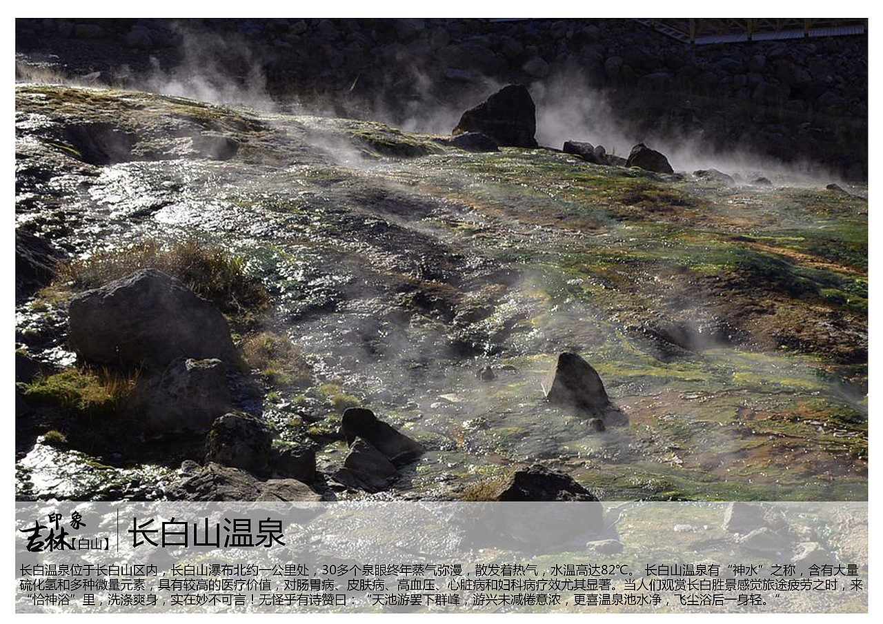 长白温泉位于长白山区内,长白山瀑布北约一公里处,30多个泉眼终年蒸气弥漫,散发着热气,水温高达82℃。 长白山温泉有“神水”之称,含有大量硫化氢和多种微量元素,具有较高的医疗价值,对肠胃病、皮肤病、高血压、心脏病和妇科病疗效尤其显著。当人们观赏长白胜景感觉旅途疲劳之时,来“恰神浴”里,洗涤爽身,实在妙不可言!无怪乎有诗赞曰:“天池游罢下群峰,游兴未减倦意浓,更喜温泉池水净,飞尘浴后一身轻。”