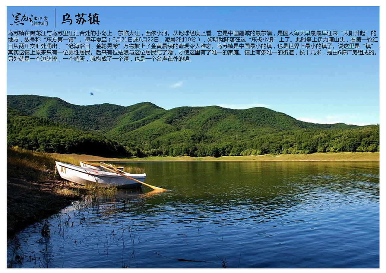 乌苏镇在黑龙江与乌苏里江汇合处的小岛上,东临大江,西依小河。从地球经度上看,它是中国疆域的最东端,是国人每天早晨最早迎来“太阳升起”的地方,故号称“东方第一镇”。每年夏至(6月21日或6月22日,凌晨2时10分),黎明就降落在这“东极小镇”上了。此时登上伊力嘎山头,看第一轮红日从两江交汇处涌出,“沧海浴日,金轮晃漾”万物披上了金黄晨缕的奇观令人难忘。乌苏镇是中国最小的镇,也是世界上最小的镇子。说这里是“镇”,其实这镇上原来只有一位男性居民。后来有位姑娘与这位居民结了婚,才使这里有了唯一的家庭。镇上有条唯一的街道,长十几米,是由6栋厂房组成的。另外就是一个边防排,一个哨所,就构成了一个镇,也是一个名声在外的镇。