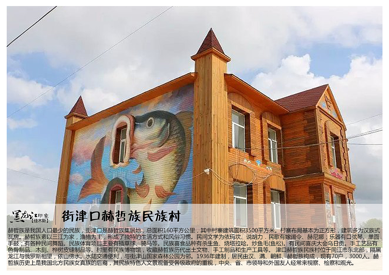 赫哲族是我国人口最少的民族,街津口是赫哲族集居地,总面积160平方公里,其中村寨建筑面积3500平方米。村寨布局基本为正方形,建筑多为汉族式瓦房。赫哲族素以三江为家,渔猎为主,形成了独特的生活方式和风俗习惯。民间文学为依玛坎、说胡力.民歌有嫁阔令、赫尼娜;乐器有口弦琴、单面手鼓;有各种民间舞蹈。民族体育项目主要有插草球、骑马等。民族喜食品种有杀生鱼、烧塔拉哈。炒鱼毛(鱼松)。有民间喜庆大会乌日贡。手工艺品有色骨制品、木刻、桦树皮缝制品等。村里有民族博物馆,收藏赫哲族历代出土文物、手工制品和生产工具等。 津口赫哲族民族村位于同江市东北部,隔黑龙江与俄罗斯相望,依山傍水。水陆交通便利,与街津山国家森林公园为邻。1936年建制,居民由汉、满、朝鲜、赫哲族构成,现有70户,3000人。赫哲族历史上是我国北方民族女真族的后裔,其民族特色人文景观备受各级政府的重视,中央、省、市领导和外国友人经常来视察、检察和观光。