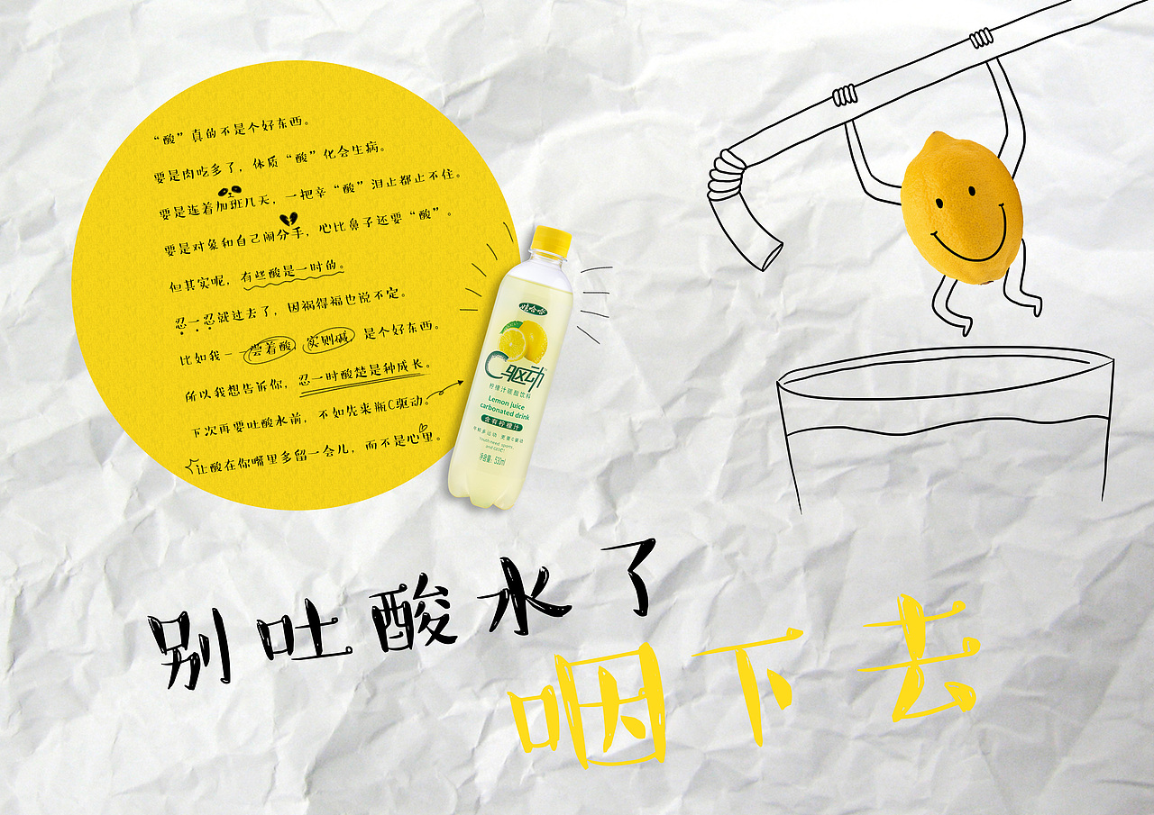 【别吐酸水了,咽下去!】
<br>“酸”真的不是个好东西。<br>要是肉吃多了,体质“酸”化会生病。<br>要是连着加班几天,一把辛“酸”泪止都止不住。<br>要是对象和自己闹分手,心比鼻子还要“酸”。<br>但其实呢,有些酸是一时的。<br>忍一忍就过去了,因祸得福也说不定。<br>比如我——尝着酸,实则碱,是个好东西。<br>所以我想告诉你,忍一时酸楚是种成长。<br>下次再要吐酸水前,不如先来瓶C驱动。<br>让酸在你嘴里多留一会儿,而不是心里。