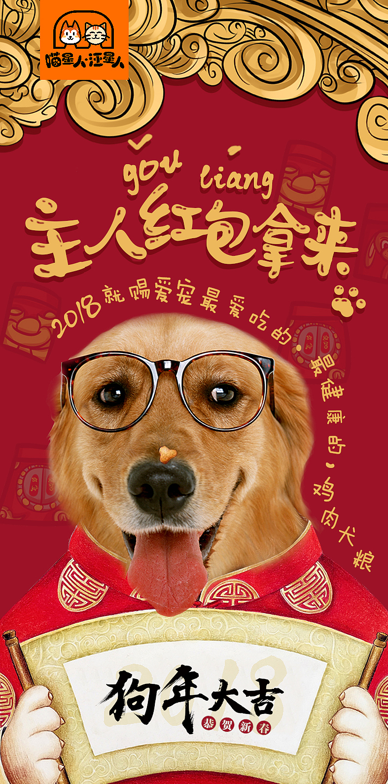 包装创意设计点在于今年2018是狗年，正好用狗狗的形象进行创意设计，金毛狗狗，性情温，与主人亲近和可爱，这个包装中把金毛狗狗比拟成要压岁钱的小朋友，穿着红色喜庆的唐装，手拿“2018狗年吉祥”像是在拜年，大家当然不要忘了，小朋友拜年必不可少的当属新年压岁红包啦，在狗狗看来与红包同样重要的当属是好吃的啦。因为可爱的金毛鼻子上沾了一小块本品牌狗粮，并且伸头探脑打探主人的小眼神，还露出舌头开心的笑着冲主人拜年，这分明是吃完好吃的狗粮，想要讨好主人再恩赐一点罢了。狗狗想要讨好主人，做出有趣味的动作，突出狗狗对该系列狗粮的喜爱之情，也同时告诉消费者，2018年“喵星人与汪星人”是您给宠物最好的礼物。文字绕着狗狗形象排列，活泼且具有律动，增加画面的趣味性。该包装创意设计不仅体现了宠物的特点、与年代相辅相成且表达上充满了趣味性，色彩搭配与主体统一，通过情感的带入更容易拉近与消费者的距离。