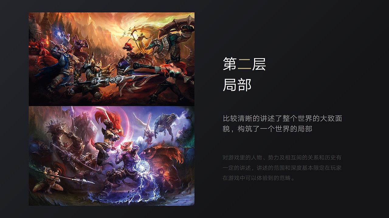 第二个例子是英雄联盟，代表的是拥有第二层次世界观的游戏
<br>喜欢英雄联盟的同学应该知道，英雄联盟一开始，实际上是没有太多世界观的，甚至于有一些解释不通的部分，比如为啥英雄们只在召唤师峡谷打架，<br>但拳头也很有远见，从一开始就规划好了地理志、人物志、阵营志、生物志等这些世界观必需的元素，就是，我没有告诉你，但不代表我没有规划<br>但令人兴奋的是，拳头开始重视世界观了，英雄联盟官网有一个LOL宇宙站，里面就是英雄联盟世界观的内容，有兴趣的同学可以去找来看看<br>