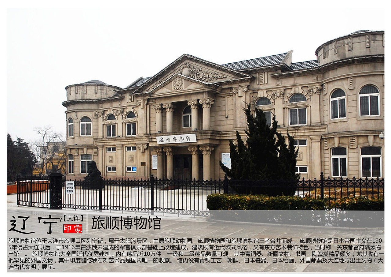 旅顺博物馆位于大连市旅顺口区列宁街，属于太阳沟景区，由原旅顺动物园、旅顺植物园和旅顺博物馆三者合并而成。 旅顺博物馆是日本帝国主义在1905年侵占大连以后，于1916年在沙俄未建成的军官俱乐部基础上改造建成。建筑既有近代欧式风格，又有东方艺术装饰特色，当时称“关东都督府满蒙物产馆”。 旅顺博物馆为全国近代优秀建筑，内有藏品近10万件，一级和二级藏品数量可观，其中青铜器、新疆文物、书画、陶瓷类精品颇多；尤其收有一批罕见的外国文物，其中印度犍陀罗石刻艺术品是国内唯一的收藏。 馆内设有青铜工艺、朝鲜、日本瓷器、日本绘画、外国邮票及大连地方出土文物（大连古代文明）展厅。