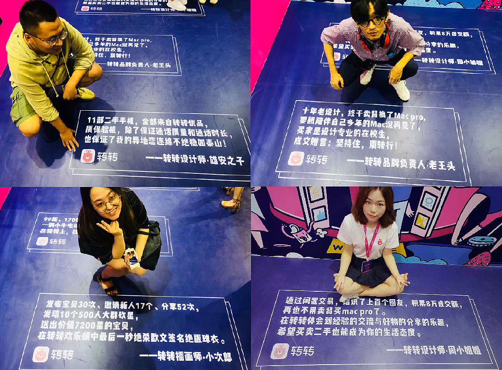 「转转设计部自己的UGC」转转设计部的同学们都深爱着转转这个产品,成天在上面卖来卖去,我一直怀疑是因为大家真的都很穷,后来发现其实团队里家里有矿的,有房的,有雄安户口的人不在少数,他们真的是在体验产品!有时候说真话还是会让人觉得假,但印在展会地贴上的却是实实在在的设计部自己的UGC内容:11部优品手机维持了异地恋的稳定、一辆小牛相识牛友、一台MAC传递对设计的坚持等等,如果一个设计团队不爱自己的产品,甚至不用自己的产品,还谈什么可以为自己的产品做出令人信服的设计呢……