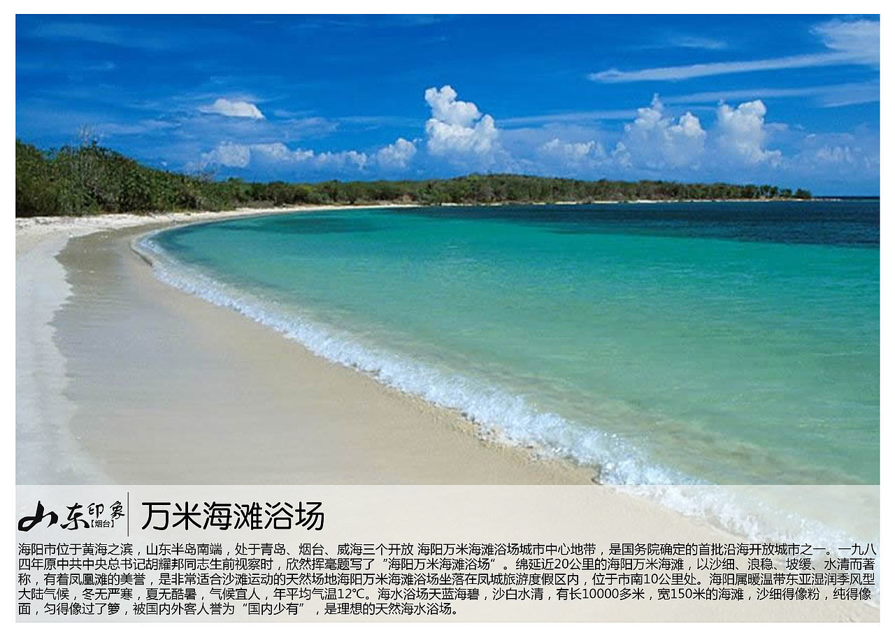 海阳市位于黄海之滨，山东半岛南端，处于青岛、烟台、威海三个开放 海阳万米海滩浴场城市中心地带，是国务院确定的首批沿海开放城市之一。一九八四年原中共中央总书记胡耀邦同志生前视察时，欣然挥毫题写了“海阳万米海滩浴场”。绵延近20公里的海阳万米海滩，以沙细、浪稳、坡缓、水清而著称，有着凤凰滩的美誉，是非常适合沙滩运动的天然场地海阳万米海滩浴场坐落在凤城旅游度假区内，位于市南10公里处。海阳属暖温带东亚湿润季风型大陆气候，冬无严寒，夏无酷暑，气候宜人，年平均气温12℃。海水浴场天蓝海碧，沙白水清，有长10000多米，宽150米的海滩，沙细得像粉，纯得像面，匀得像过了箩，被国内外客人誉为“国内少有”，是理想的天然海水浴场。