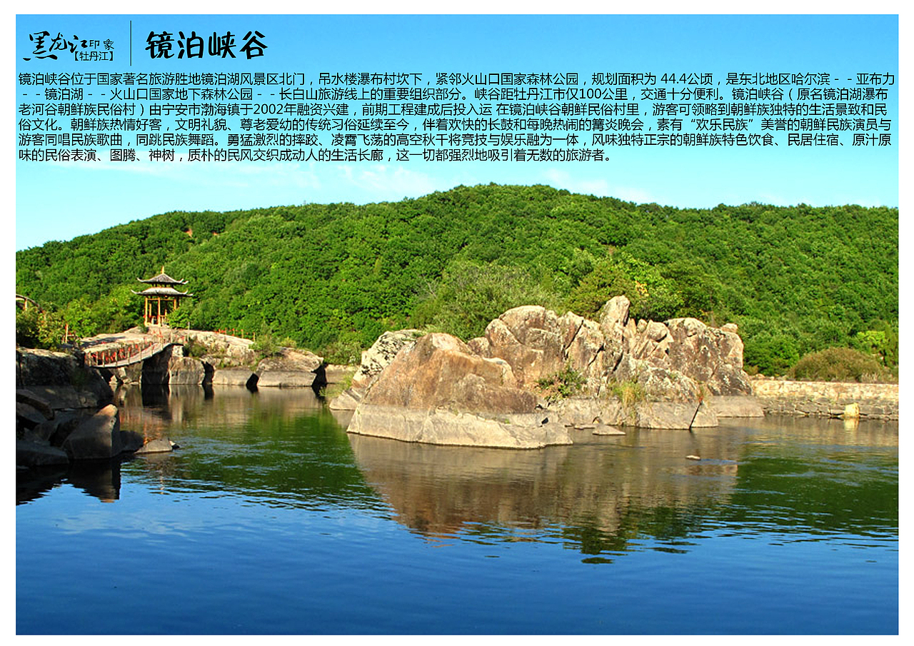 镜泊峡谷位于国家著名旅游胜地镜泊湖风景区北门，吊水楼瀑布村坎下，紧邻火山口国家森林公园，规划面积为 44.4公顷，是东北地区哈尔滨－－亚布力－－镜泊湖－－火山口国家地下森林公园－－长白山旅游线上的重要组织部分。峡谷距牡丹江市仅100公里，交通十分便利。镜泊峡谷（原名镜泊湖瀑布老河谷朝鲜族民俗村）由宁安市渤海镇于2002年融资兴建，前期工程建成后投入运 在镜泊峡谷朝鲜民俗村里，游客可领略到朝鲜族独特的生活景致和民俗文化。朝鲜族热情好客，文明礼貌、尊老爱幼的传统习俗延续至今，伴着欢快的长鼓和每晚热闹的篝炎晚会，素有“欢乐民族”美誉的朝鲜民族演员与游客同唱民族歌曲，同跳民族舞蹈。勇猛激烈的摔跤、凌霄飞荡的高空秋千将竞技与娱乐融为一体，风味独特正宗的朝鲜族特色饮食、民居住宿、原汁原味的民俗表演、图腾、神树，质朴的民风交织成动人的生活长廊，这一切都强烈地吸引着无数的旅游者。