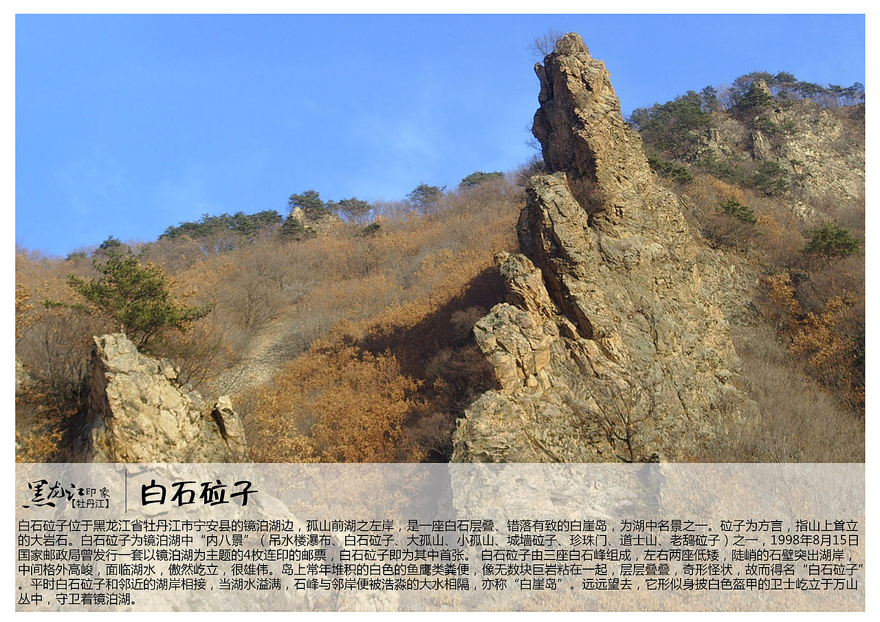 白石砬子位于黑龙江省牡丹江市宁安县的镜泊湖边，孤山前湖之左岸，是一座白石层叠、错落有致的白崖岛，为湖中名景之一。砬子为方言，指山上耸立的大岩石。白石砬子为镜泊湖中“内八景”（吊水楼瀑布、白石砬子、大孤山、小孤山、城墙砬子、珍珠门、道士山、老鸹砬子）之一，1998年8月15日国家邮政局曾发行一套以镜泊湖为主题的4枚连印的邮票，白石砬子即为其中首张。 白石砬子由三座白石峰组成，左右两座低矮，陡峭的石壁突出湖岸，中间格外高峻，面临湖水，傲然屹立，很雄伟。岛上常年堆积的白色的鱼鹰类粪便，像无数块巨岩粘在一起，层层叠叠，奇形怪状，故而得名“白石砬子”。平时白石砬子和邻近的湖岸相接，当湖水溢满，石峰与邻岸便被浩淼的大水相隔，亦称“白崖岛”。远远望去，它形似身披白色盔甲的卫士屹立于万山丛中，守卫着镜泊湖。