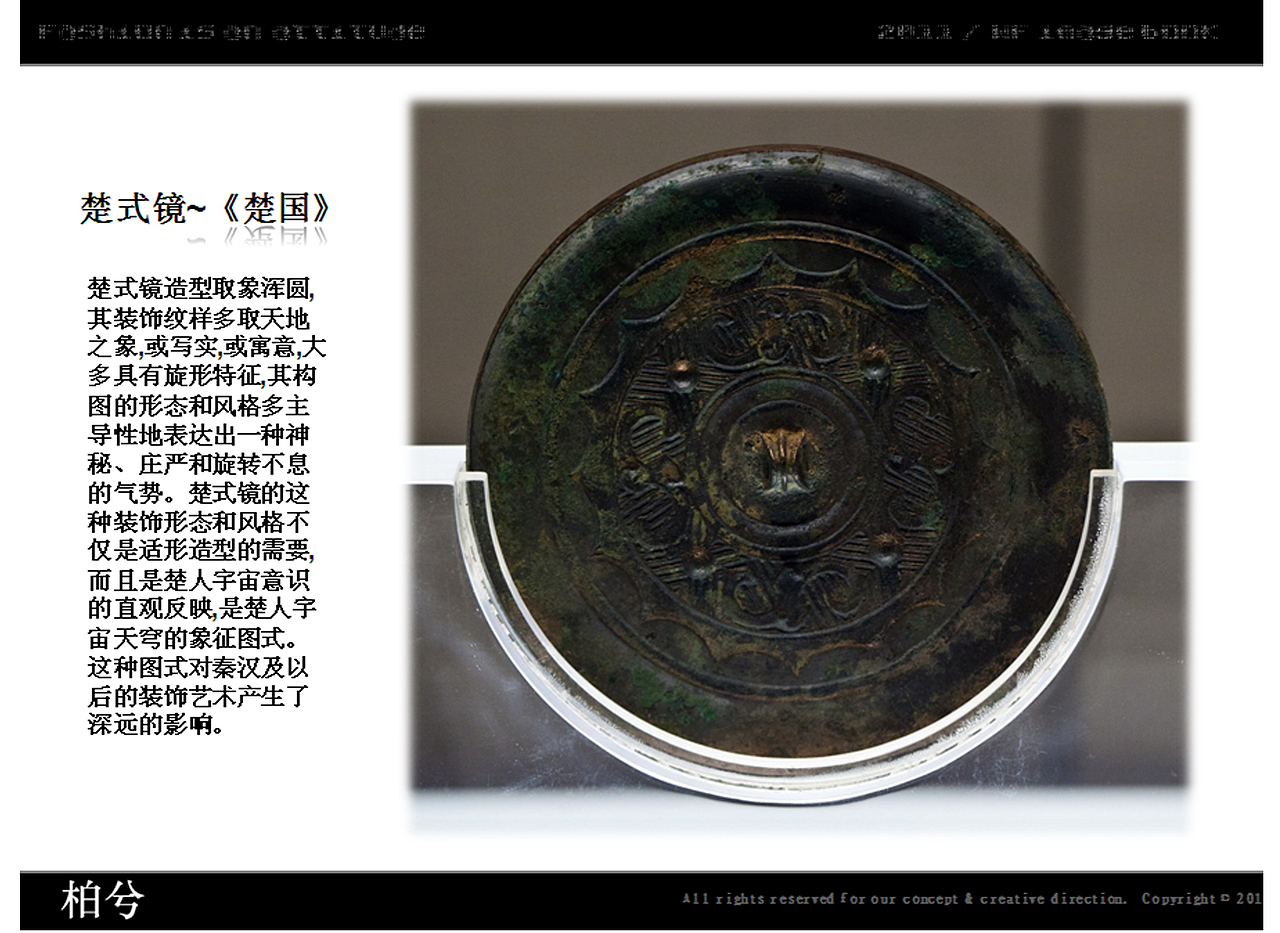 楚式镜~《楚国》
楚式镜造型取象浑圆,其装饰纹样多取天地之象,或写实,或寓意,大多具有旋形特征,其构图的形态和风格多主导性地表达出一种神秘、庄严和旋转不息的气势。楚式镜的这种装饰形态和风格不仅是适形造型的需要,而且是楚人宇宙意识的直观反映,是楚人宇宙天穹的象征图式。这种图式对秦汉及以后的装饰艺术产生了深远的影响。&lt;br&gt;