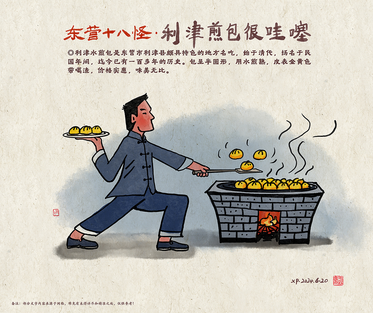 【十八】利津煎包很哇噻：
◎利津水煎包是东营市利津县颇具特色的地方名吃，始于清代，扬名于民国年间，迄今已有一百多年的历史。包呈半圆形，用水煎熟，皮表金黄色带噶渣，价格实惠，味美无比。