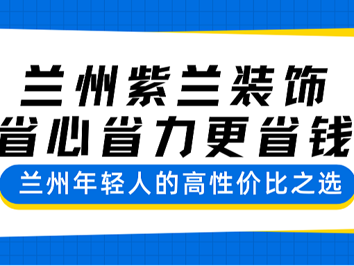 兰州紫兰装饰 —— 省心省力更省钱，兰州年轻人的高性价比之选